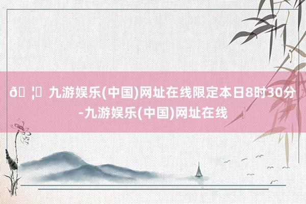 🦄九游娱乐(中国)网址在线　　限定本日8时30分-九游娱乐(中国)网址在线
