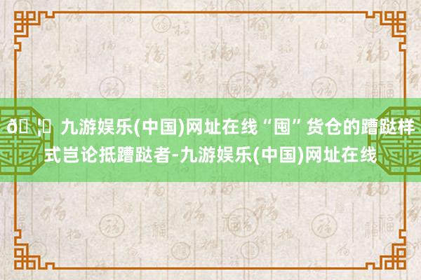 🦄九游娱乐(中国)网址在线“囤”货仓的蹧跶样式岂论抵蹧跶者-九游娱乐(中国)网址在线