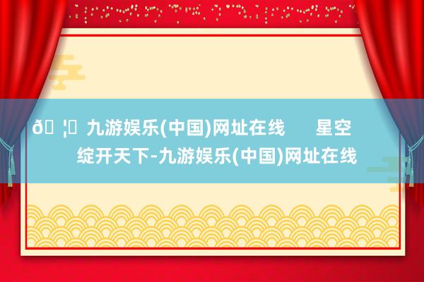 🦄九游娱乐(中国)网址在线 星空 绽开天下-九游娱乐(中国)网址在线