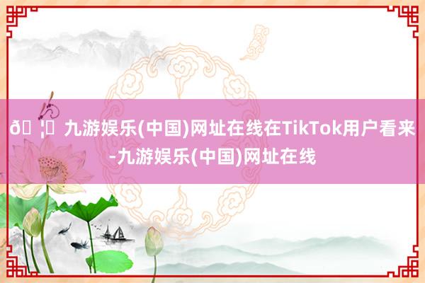 🦄九游娱乐(中国)网址在线在TikTok用户看来-九游娱乐(中国)网址在线