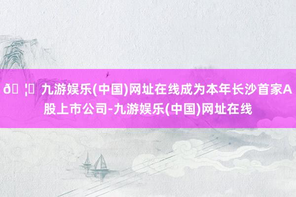 🦄九游娱乐(中国)网址在线成为本年长沙首家A股上市公司-九游娱乐(中国)网址在线