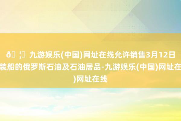 🦄九游娱乐(中国)网址在线允许销售3月12日前装船的俄罗斯石油及石油居品-九游娱乐(中国)网址在线