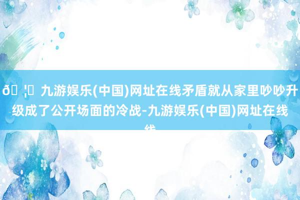 🦄九游娱乐(中国)网址在线矛盾就从家里吵吵升级成了公开场面的冷战-九游娱乐(中国)网址在线