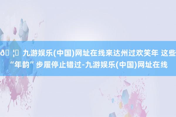 🦄九游娱乐(中国)网址在线来达州过欢笑年 这些“年韵”步履停止错过-九游娱乐(中国)网址在线