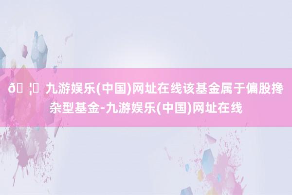 🦄九游娱乐(中国)网址在线　　该基金属于偏股搀杂型基金-九游娱乐(中国)网址在线
