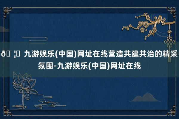 🦄九游娱乐(中国)网址在线营造共建共治的精采氛围-九游娱乐(中国)网址在线