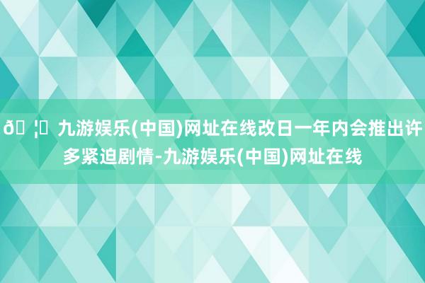 🦄九游娱乐(中国)网址在线改日一年内会推出许多紧迫剧情-九游娱乐(中国)网址在线