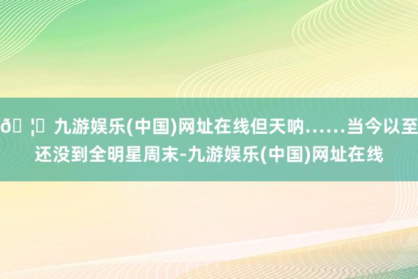 🦄九游娱乐(中国)网址在线但天呐……当今以至还没到全明星周末-九游娱乐(中国)网址在线