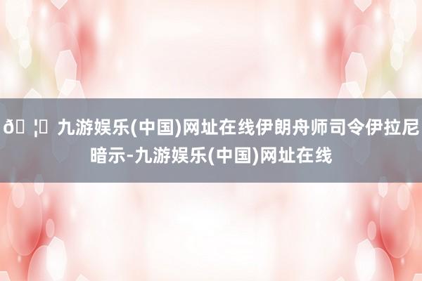 🦄九游娱乐(中国)网址在线伊朗舟师司令伊拉尼暗示-九游娱乐(中国)网址在线