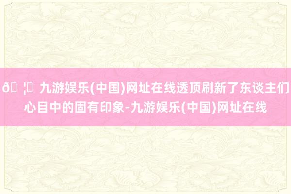 🦄九游娱乐(中国)网址在线透顶刷新了东谈主们心目中的固有印象-九游娱乐(中国)网址在线
