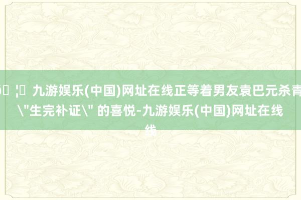 🦄九游娱乐(中国)网址在线正等着男友袁巴元杀青