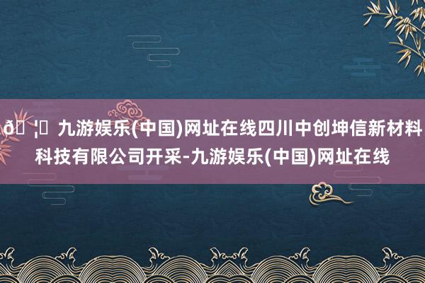 🦄九游娱乐(中国)网址在线四川中创坤信新材料科技有限公司开采-九游娱乐(中国)网址在线