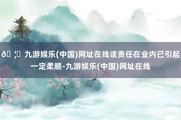 🦄九游娱乐(中国)网址在线该责任在业内已引起一定柔顺-九游娱乐(中国)网址在线