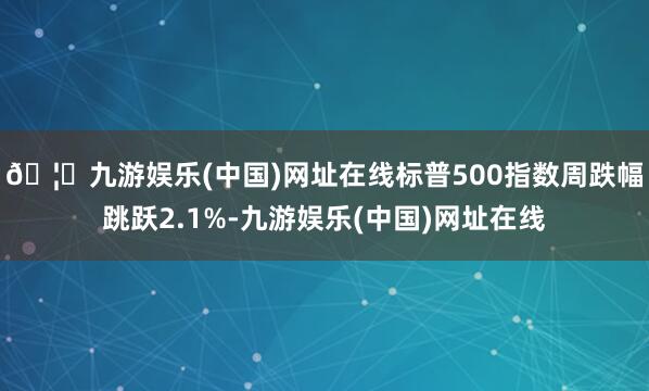 🦄九游娱乐(中国)网址在线标普500指数周跌幅跳跃2.1%-九游娱乐(中国)网址在线