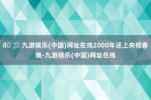 🦄九游娱乐(中国)网址在线2000年还上央视春晚-九游娱乐(中国)网址在线