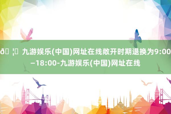 🦄九游娱乐(中国)网址在线敞开时期退换为9:00—18:00-九游娱乐(中国)网址在线