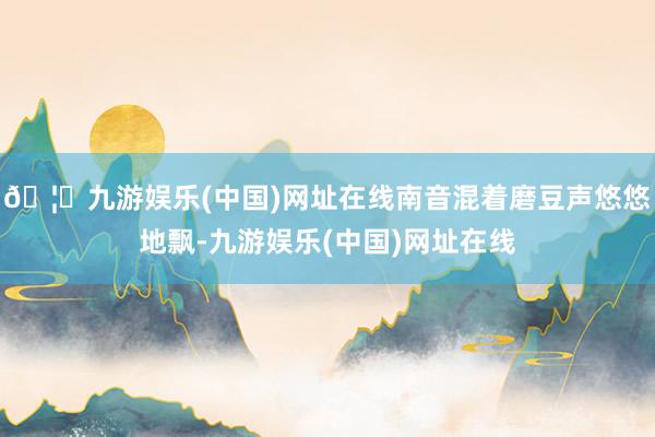 🦄九游娱乐(中国)网址在线南音混着磨豆声悠悠地飘-九游娱乐(中国)网址在线