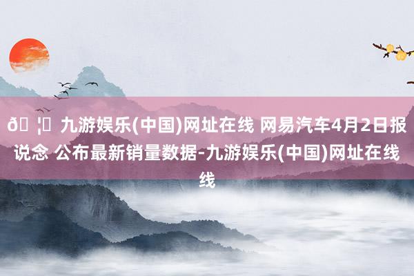 🦄九游娱乐(中国)网址在线 网易汽车4月2日报说念 公布最新销量数据-九游娱乐(中国)网址在线