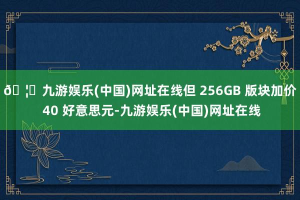 🦄九游娱乐(中国)网址在线但 256GB 版块加价 40 好意思元-九游娱乐(中国)网址在线