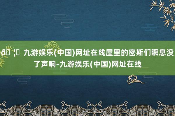 🦄九游娱乐(中国)网址在线屋里的密斯们瞬息没了声响-九游娱乐(中国)网址在线