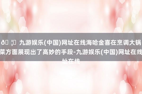 🦄九游娱乐(中国)网址在线海哈金喜在烹调大锅菜方面展现出了高妙的手段-九游娱乐(中国)网址在线