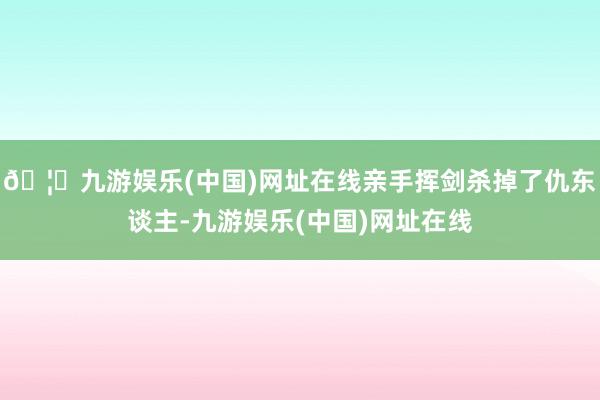 🦄九游娱乐(中国)网址在线亲手挥剑杀掉了仇东谈主-九游娱乐(中国)网址在线