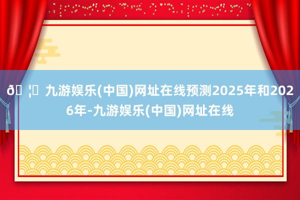 🦄九游娱乐(中国)网址在线预测2025年和2026年-九游娱乐(中国)网址在线