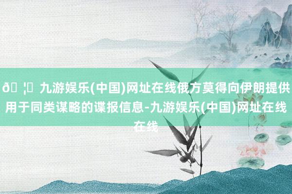 🦄九游娱乐(中国)网址在线俄方莫得向伊朗提供用于同类谋略的谍报信息-九游娱乐(中国)网址在线