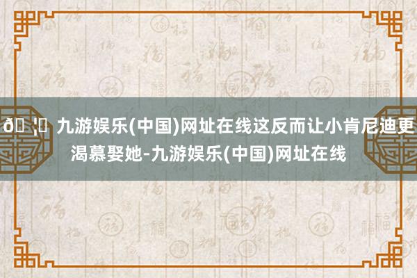 🦄九游娱乐(中国)网址在线这反而让小肯尼迪更渴慕娶她-九游娱乐(中国)网址在线