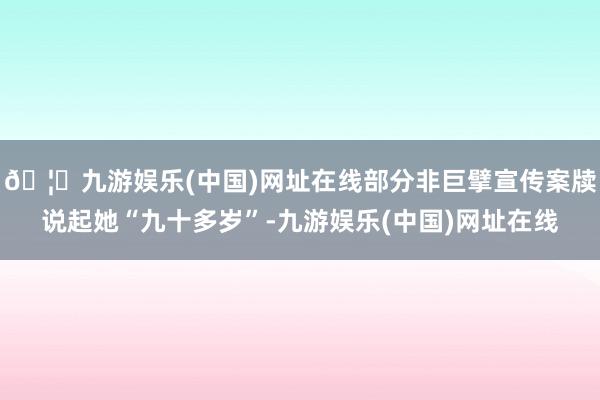 🦄九游娱乐(中国)网址在线部分非巨擘宣传案牍说起她“九十多岁”-九游娱乐(中国)网址在线