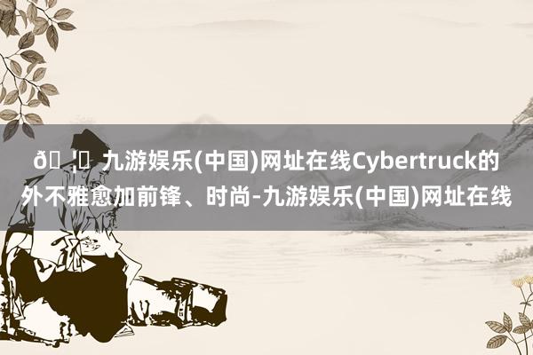 🦄九游娱乐(中国)网址在线Cybertruck的外不雅愈加前锋、时尚-九游娱乐(中国)网址在线
