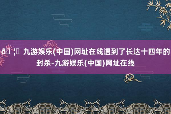 🦄九游娱乐(中国)网址在线遇到了长达十四年的封杀-九游娱乐(中国)网址在线
