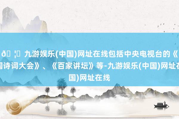 🦄九游娱乐(中国)网址在线包括中央电视台的《中国诗词大会》、《百家讲坛》等-九游娱乐(中国)网址在线