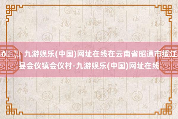 🦄九游娱乐(中国)网址在线在云南省昭通市绥江县会仪镇会仪村-九游娱乐(中国)网址在线