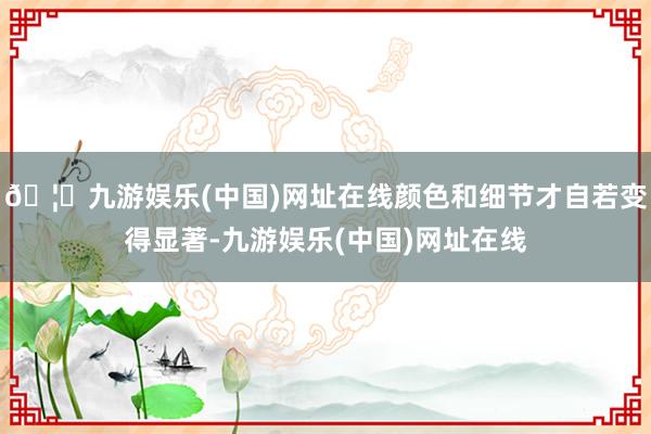 🦄九游娱乐(中国)网址在线颜色和细节才自若变得显著-九游娱乐(中国)网址在线