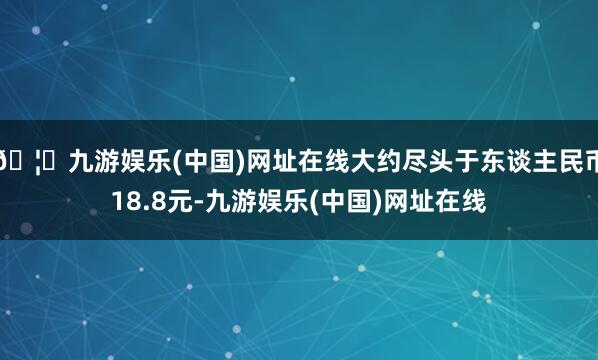 🦄九游娱乐(中国)网址在线大约尽头于东谈主民币18.8元-九游娱乐(中国)网址在线