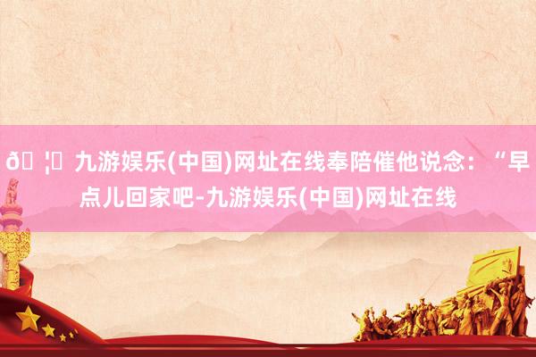 🦄九游娱乐(中国)网址在线奉陪催他说念：“早点儿回家吧-九游娱乐(中国)网址在线
