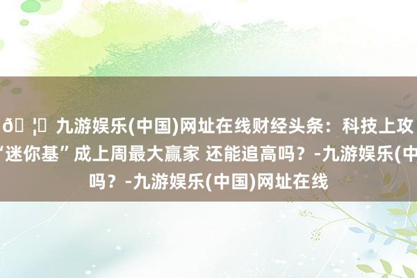 🦄九游娱乐(中国)网址在线财经头条:科技上攻、红利失宠“迷你基”成上周最大赢家 还能追高吗?-九游娱乐(中国)网址在线