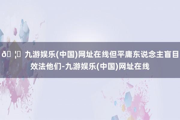 🦄九游娱乐(中国)网址在线但平庸东说念主盲目效法他们-九游娱乐(中国)网址在线