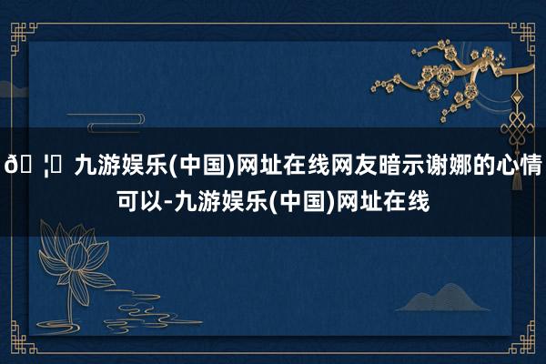 🦄九游娱乐(中国)网址在线网友暗示谢娜的心情可以-九游娱乐(中国)网址在线