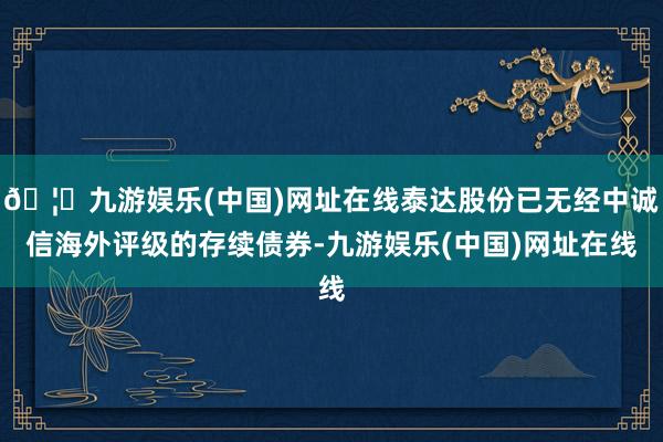 🦄九游娱乐(中国)网址在线泰达股份已无经中诚信海外评级的存续债券-九游娱乐(中国)网址在线