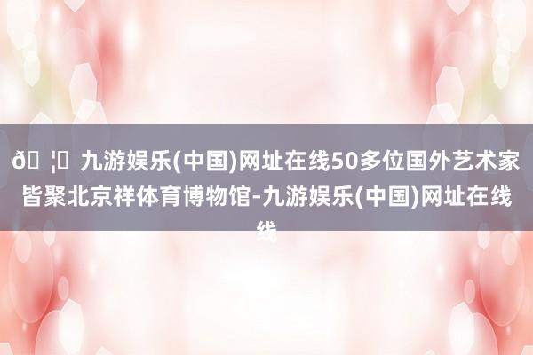 🦄九游娱乐(中国)网址在线50多位国外艺术家皆聚北京祥体育博物馆-九游娱乐(中国)网址在线