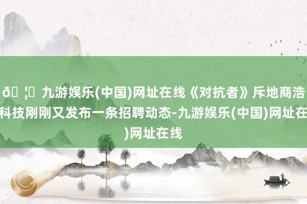 🦄九游娱乐(中国)网址在线《对抗者》斥地商浩汤科技刚刚又发布一条招聘动态-九游娱乐(中国)网址在线