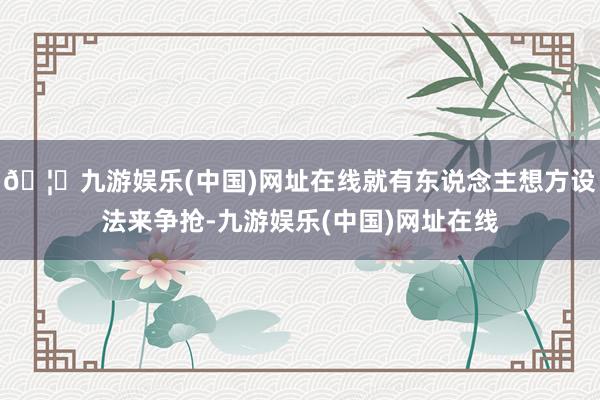 🦄九游娱乐(中国)网址在线就有东说念主想方设法来争抢-九游娱乐(中国)网址在线