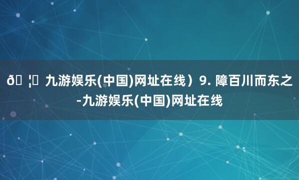 🦄九游娱乐(中国)网址在线）9. 障百川而东之-九游娱乐(中国)网址在线