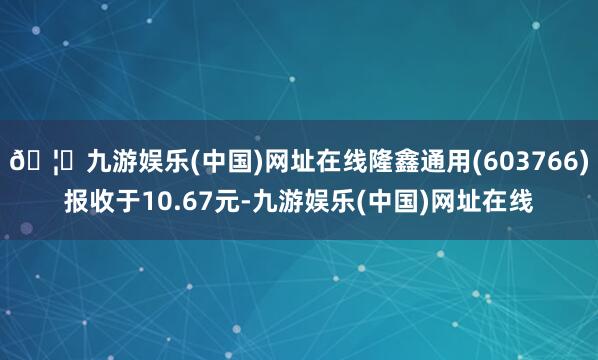 🦄九游娱乐(中国)网址在线隆鑫通用(603766)报收于10.67元-九游娱乐(中国)网址在线