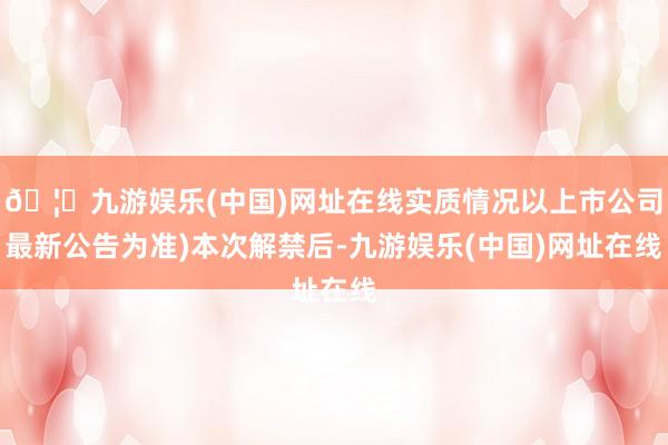 🦄九游娱乐(中国)网址在线实质情况以上市公司最新公告为准)本次解禁后-九游娱乐(中国)网址在线