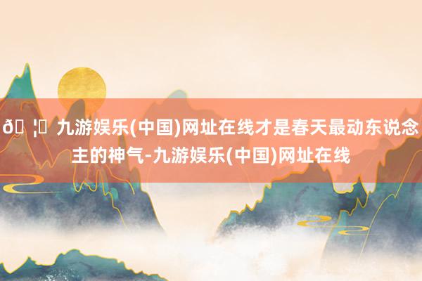 🦄九游娱乐(中国)网址在线才是春天最动东说念主的神气-九游娱乐(中国)网址在线