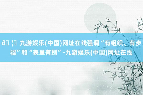 🦄九游娱乐(中国)网址在线强调“有组织、有步骤”和“表里有别”-九游娱乐(中国)网址在线