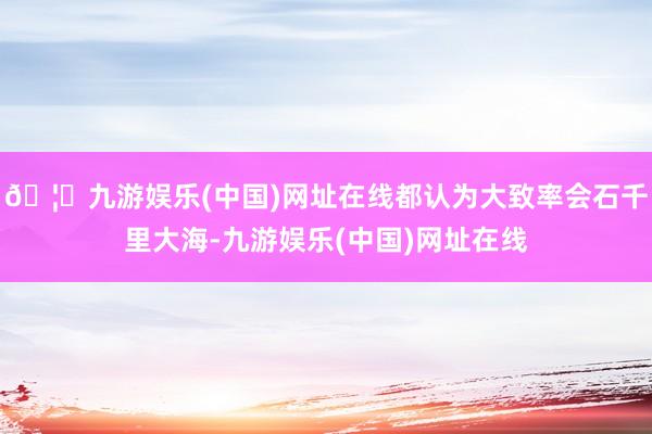 🦄九游娱乐(中国)网址在线都认为大致率会石千里大海-九游娱乐(中国)网址在线